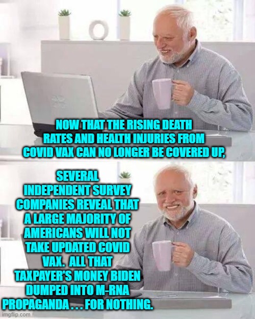 But still you people WILL keep voting for Dem Politicians, eh? | SEVERAL INDEPENDENT SURVEY COMPANIES REVEAL THAT A LARGE MAJORITY OF AMERICANS WILL NOT TAKE UPDATED COVID VAX.  ALL THAT TAXPAYER'S MONEY BIDEN DUMPED INTO M-RNA PROPAGANDA . . . FOR NOTHING. NOW THAT THE RISING DEATH RATES AND HEALTH INJURIES FROM COVID VAX CAN NO LONGER BE COVERED UP, | image tagged in hide the pain harold | made w/ Imgflip meme maker