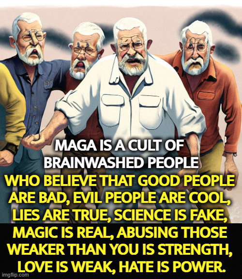 Forgive them, Father, because I can't. They're destroying this country. | MAGA IS A CULT OF 
BRAINWASHED PEOPLE; WHO BELIEVE THAT GOOD PEOPLE 
ARE BAD, EVIL PEOPLE ARE COOL, 
LIES ARE TRUE, SCIENCE IS FAKE, 
MAGIC IS REAL, ABUSING THOSE 
WEAKER THAN YOU IS STRENGTH, 
LOVE IS WEAK, HATE IS POWER. | image tagged in maga,cult,brainwashed,backwards,upside down | made w/ Imgflip meme maker