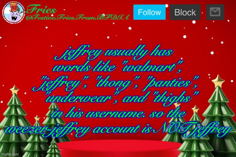 i think i have a point. | jeffrey usually has words like "walmart", "jeffrey", "thong", "panties", "underwear", and "thighs" in his username. so the weezer-jeffrey account is NOT jeffrey | image tagged in fries' christmas template | made w/ Imgflip meme maker