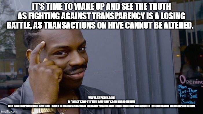 Roll Safe Think About It Meme | IT'S TIME TO WAKE UP AND SEE THE TRUTH AS FIGHTING AGAINST TRANSPARENCY IS A LOSING BATTLE, AS TRANSACTIONS ON HIVE CANNOT BE ALTERED. WWW.BILPCOIN.COM
WE MUST STOP THE BUILDAWHALE SCAM FARM ON HIVE
BUILDAWHALESCAM BUILDAWHALEFARM THEMARKYMARKSCAM THEMARKYMARKFARM GOGREENBUDDYSCAM GOGREENBUDDYFARM THEDARKSIDEOFHIVE | image tagged in memes,roll safe think about it | made w/ Imgflip meme maker