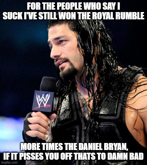 roman reigns | FOR THE PEOPLE WHO SAY I SUCK I'VE STILL WON THE ROYAL RUMBLE; MORE TIMES THE DANIEL BRYAN, IF IT PISSES YOU OFF THATS TO DAMN BAD | image tagged in roman reigns | made w/ Imgflip meme maker