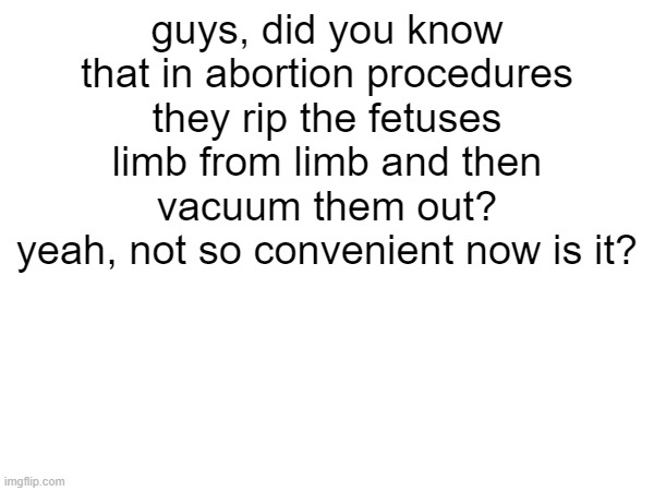 ... | guys, did you know that in abortion procedures they rip the fetuses limb from limb and then vacuum them out?
yeah, not so convenient now is it? | image tagged in think about it | made w/ Imgflip meme maker