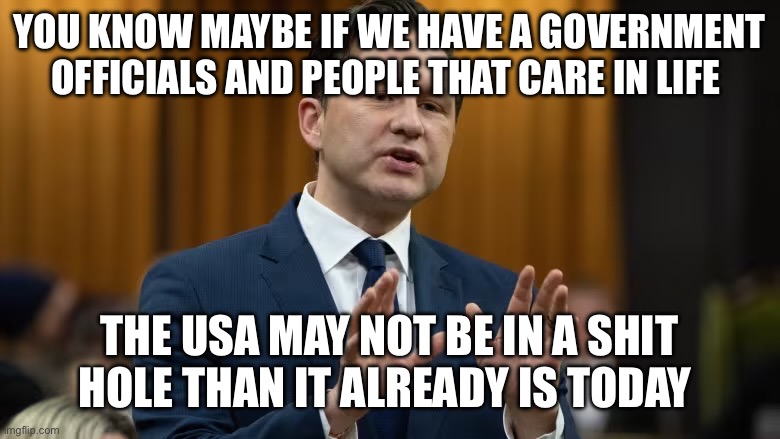 pierre poilievre | YOU KNOW MAYBE IF WE HAVE A GOVERNMENT OFFICIALS AND PEOPLE THAT CARE IN LIFE; THE USA MAY NOT BE IN A SHIT HOLE THAN IT ALREADY IS TODAY | image tagged in pierre poilievre | made w/ Imgflip meme maker