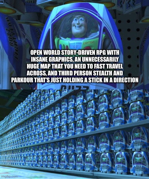 Buzz lightyear clones | OPEN WORLD STORY-DRIVEN RPG WITH INSANE GRAPHICS, AN UNNECESSARILY HUGE MAP THAT YOU NEED TO FAST TRAVEL ACROSS, AND THIRD PERSON STEALTH AND PARKOUR THAT’S JUST HOLDING A STICK IN A DIRECTION | image tagged in buzz lightyear clones | made w/ Imgflip meme maker