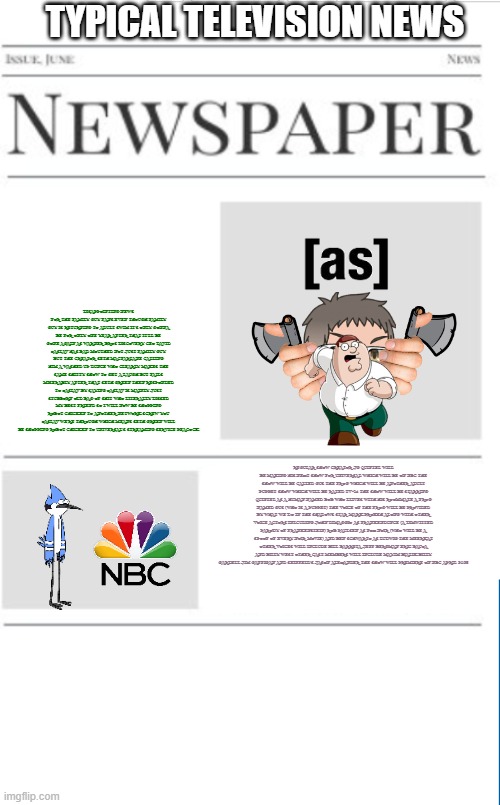 typical television news volume 28 | TYPICAL TELEVISION NEWS; DISAPPOINTING NEWS FOR THE FAMILY GUY FANS EVEN THOUGH FAMILY GUY IS RETURNING TO ADULT SWIM IT'S ONLY GONNA BE FOR ONLY ONE YEAR AFTER THAT IT'LL BE GONE AGAIN AS WARNER BROS DISCOVERY CEO DAVID ZASLAV HAS BAD MOUTHED NOT JUST FAMILY GUY BUT THE CREATOR SETH MACFARLANE CALLING HIM A WASHED UP DUNCE WHO CLEARLY MAKES THE SAME SHITTY SHOW TO GET A LAUGH BUT FAILS MISERABLY AFTER THAT SETH GREEN THEN RESPONDED TO ZASLAV BY SAYING ZASLAV IS MAINLY JUST STUBBORN OLD BAG OF SHIT WHO LITERALLY DISSED MY BEST FRIEND SO I WILL NOW BE SHOPPING ROBOT CHICKEN TO ANOTHER NETWORK SCREW YOU ZASLAV WE'RE THROUGH WHICH MEANS SETH GREEN WILL BE SHOPPING ROBOT CHICKEN TO UNIVERSAL'S STREAMING SERVICE PEACOCK; REGULAR SHOW CREATOR JG QUINTEL WILL BE MAKING HIS NEXT SHOW FOR UNIVERSAL WHICH WILL BE ON NBC THE SHOW WILL BE CALLED GUS THE FROG WHICH WILL BE ANOTHER ADULT PUPPET SHOW WHICH WILL BE RATED TV-14 THE SHOW WILL BE STARRING QUINTEL AS A HUMAN NAMED BOB WHO LLIVES WITH HIS ROOMMATE A FROG NAMED GUS (WHO IS A PUPPET) THE VOICE OF THE FROG WILL BE PROVIDED BY WHAT WE DO IN THE SHADOWS STAR MARK PROKSH ALONG WITH OTHER VOICE ACTORS INLCUDING JOHN DIMAGGIO AS FRANKENDUNCE (A DIMWITTED PARODY OF FRANKENSTEIN) ROB PAULSEN AS FOX NOIR (WHO WILL BE A SPOOF OF EVERY NOIR MOVIE) AND BEN SCHWARTZ AS LUDWIG THE MEERKAT OTHER VOICES WILL INCLUDE BILL BARRETA JEFF BERGMAN ERIC BAUZA AND BILLY WEST OTHER CAST MEMBERS WILL INCLUDE MAYIM BIALIK BILLY GARDELL JIM GAFFIGAN AND SEINFELD'S JASON ALEXANDER THE SHOW WILL PREMIERE ON NBC APRIL 2025 | image tagged in blank newspaper,adult swim,nbc,prediction,fake | made w/ Imgflip meme maker