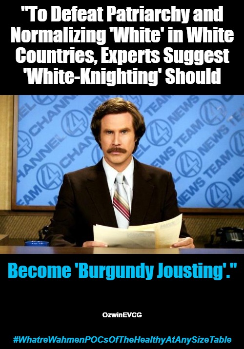 #WhatreWahmenPOCsOfTheHealthyAtAnySizeTable | "To Defeat Patriarchy and 

Normalizing 'White' in White 

Countries, Experts Suggest 

'White-Knighting' Should; Become 'Burgundy Jousting'."; OzwinEVCG; #WhatreWahmenPOCsOfTheHealthyAtAnySizeTable | image tagged in breaking news,ron burgundy,woke,liberal logic,antiwhite planet,clown world | made w/ Imgflip meme maker