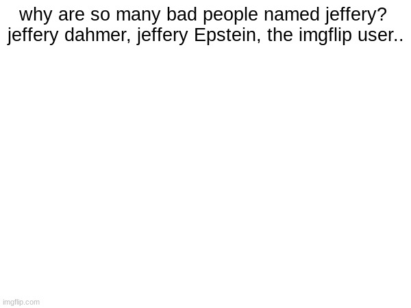 why are so many bad people named jeffery? 
jeffery dahmer, jeffery Epstein, the imgflip user.. | made w/ Imgflip meme maker