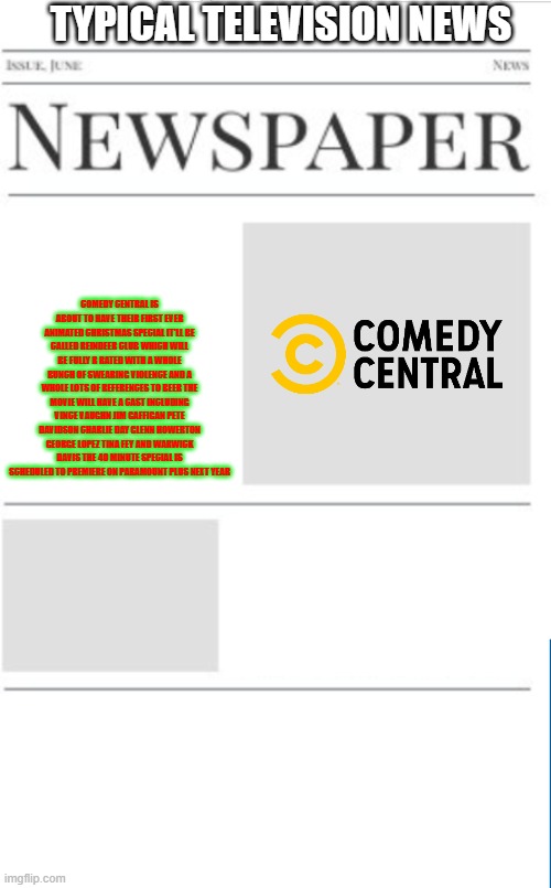 typical television news volume 29 | TYPICAL TELEVISION NEWS; COMEDY CENTRAL IS ABOUT TO HAVE THEIR FIRST EVER ANIMATED CHRISTMAS SPECIAL IT'LL BE CALLED REINDEER CLUB WHICH WILL BE FULLY R RATED WITH A WHOLE BUNCH OF SWEARING VIOLENCE AND A WHOLE LOTS OF REFERENCES TO BEER THE MOVIE WILL HAVE A CAST INCLUDING VINCE VAUGHN JIM GAFFIGAN PETE DAVIDSON CHARLIE DAY GLENN HOWERTON GEORGE LOPEZ TINA FEY AND WARWICK DAVIS THE 40 MINUTE SPECIAL IS SCHEDULED TO PREMIERE ON PARAMOUNT PLUS NEXT YEAR | image tagged in blank newspaper,paramount,comedy central,prediction,fake,christmas | made w/ Imgflip meme maker