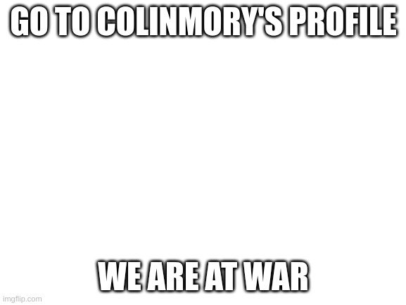 Blank White Template | GO TO COLINMORY'S PROFILE; WE ARE AT WAR | image tagged in blank white template | made w/ Imgflip meme maker