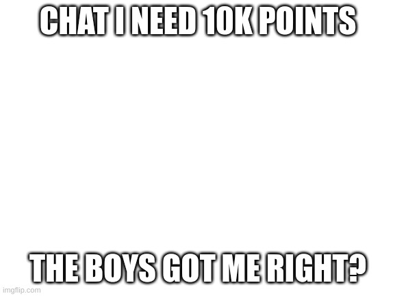 Blank White Template | CHAT I NEED 10K POINTS; THE BOYS GOT ME RIGHT? | image tagged in blank white template | made w/ Imgflip meme maker