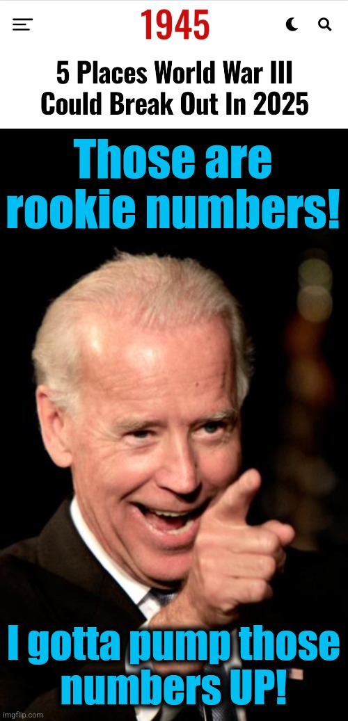 Here it comes! | Those are
rookie numbers! I gotta pump those
numbers UP! | image tagged in memes,smilin biden,world war 3,joe biden,democrats,destruction of the western world | made w/ Imgflip meme maker