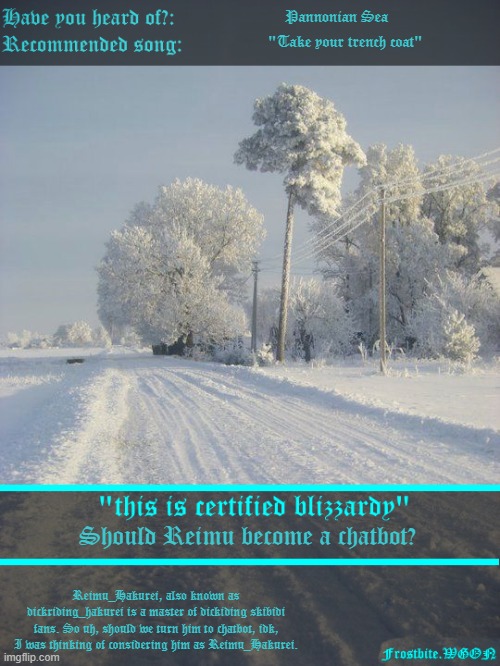 I hate my life :3 | Pannonian Sea; "Take your trench coat"; Should Reimu become a chatbot? Reimu_Hakurei, also known as dickriding_hakurei is a master of dickiding skibidi fans. So uh, should we turn him to chatbot, idk, I was thinking of considering him as Reimu_Hakurei. | image tagged in wgon's frostbitty announcement | made w/ Imgflip meme maker