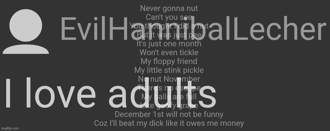 EvilHannibalLecher | Never gonna nut
Can't you see
You thought I did a nut
But it was just pee
It's just one month
Won't even tickle
My floppy friend
My little stink pickle
No nut November
There's no escape
My balls are full
Like goofy grape
December 1st will not be funny
Coz I'll beat my dick like it owes me money | image tagged in evilhanniballecher | made w/ Imgflip meme maker