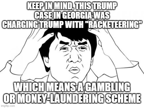 Jackie Chan WTF Meme | KEEP IN MIND, THIS TRUMP CASE IN GEORGIA WAS CHARGING TRUMP WITH "RACKETEERING" WHICH MEANS A GAMBLING OR MONEY-LAUNDERING SCHEME | image tagged in memes,jackie chan wtf | made w/ Imgflip meme maker