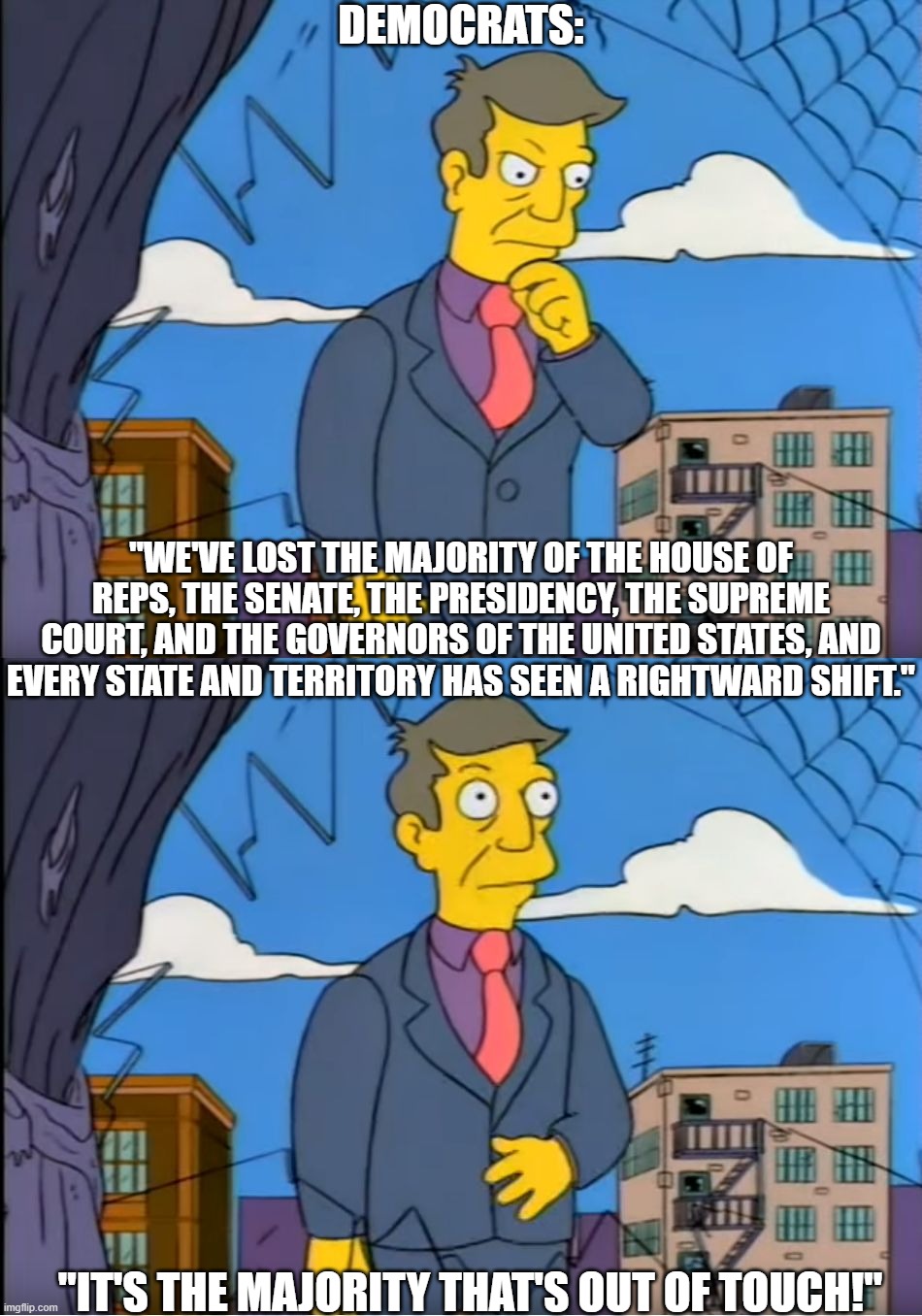 It's the Majority that's Out of Touch | DEMOCRATS:; "WE'VE LOST THE MAJORITY OF THE HOUSE OF REPS, THE SENATE, THE PRESIDENCY, THE SUPREME COURT, AND THE GOVERNORS OF THE UNITED STATES, AND EVERY STATE AND TERRITORY HAS SEEN A RIGHTWARD SHIFT."; "IT'S THE MAJORITY THAT'S OUT OF TOUCH!" | image tagged in skinner out of touch,democrats,republicans,conservatives,donald trump | made w/ Imgflip meme maker