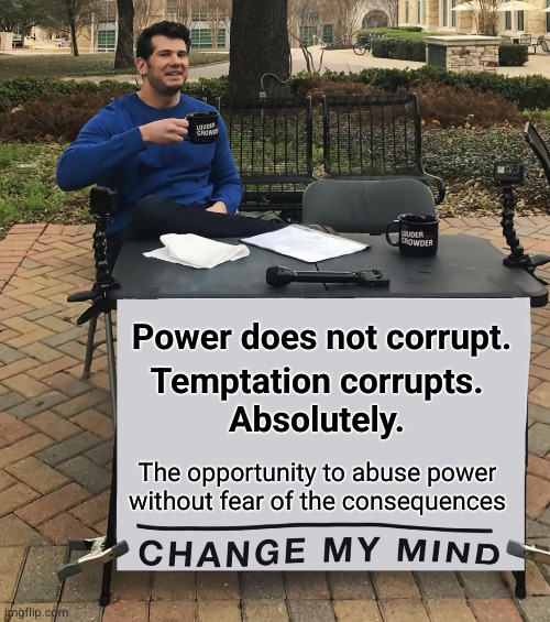 Power does not corrupt. | Power does not corrupt. Temptation corrupts.
Absolutely. The opportunity to abuse power
without fear of the consequences | image tagged in change my mind tilt-corrected,power corrupts absolute power corrupts absolutely | made w/ Imgflip meme maker