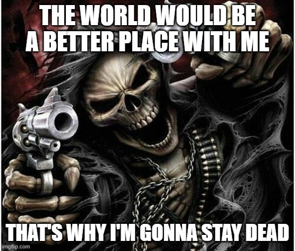 Badass Skeleton | THE WORLD WOULD BE A BETTER PLACE WITH ME; THAT'S WHY I'M GONNA STAY DEAD | image tagged in badass skeleton | made w/ Imgflip meme maker