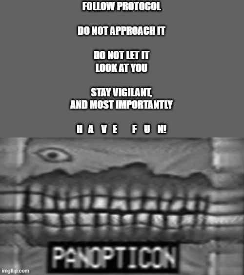 PANOPTICON | FOLLOW PROTOCOL
ㅤ
DO NOT APPROACH IT
ㅤ
DO NOT LET IT
LOOK AT YOU
ㅤ
STAY VIGILANT,
AND MOST IMPORTANTLY
ㅤ
H   A    V   E        F    U    N! | image tagged in panopticon | made w/ Imgflip meme maker