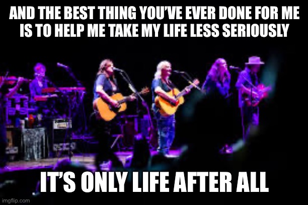 Take life less seriously | AND THE BEST THING YOU’VE EVER DONE FOR ME
IS TO HELP ME TAKE MY LIFE LESS SERIOUSLY; IT’S ONLY LIFE AFTER ALL | image tagged in life,indigo girls,closer to fine | made w/ Imgflip meme maker