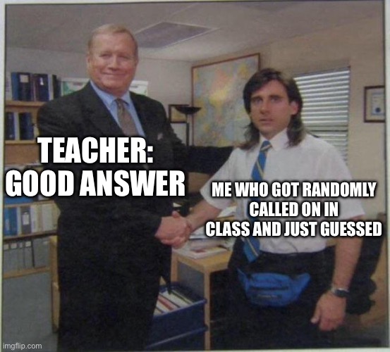 Me Everytime | TEACHER: GOOD ANSWER; ME WHO GOT RANDOMLY CALLED ON IN CLASS AND JUST GUESSED | image tagged in the office handshake | made w/ Imgflip meme maker