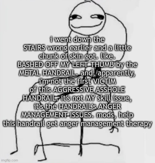 gjggh. mood chair | i went down the STAIRS wrong earlier and a little chunk of skin got. like. BASHED OFF MY LEFT THUMB by the METAL HANDRAIL. and, apparently, i'm not the first VICTIM of this AGGRESSIVE ASSHOLE HANDRAIL. it's not MY skill issue, it's the HANDRAIL's ANGER MANAGEMENT ISSUES. mods, help this handrail get anger management therapy | image tagged in gjggh mood chair | made w/ Imgflip meme maker