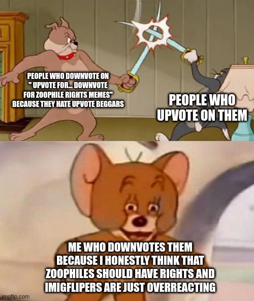 the hate comments are going to be through the roof | PEOPLE WHO DOWNVOTE ON " UPVOTE FOR... DOWNVOTE FOR ZOOPHILE RIGHTS MEMES" BECAUSE THEY HATE UPVOTE BEGGARS; PEOPLE WHO UPVOTE ON THEM; ME WHO DOWNVOTES THEM BECAUSE I HONESTLY THINK THAT ZOOPHILES SHOULD HAVE RIGHTS AND IMIGFLIPERS ARE JUST OVERREACTING | image tagged in tom and jerry swordfight | made w/ Imgflip meme maker