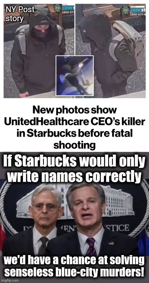 More senseless crime in New York City | NY Post
story; If Starbucks would only
write names correctly; we'd have a chance at solving senseless blue-city murders! | image tagged in merrick garland and christopher wray,memes,new york city,democrats,murder,crime | made w/ Imgflip meme maker