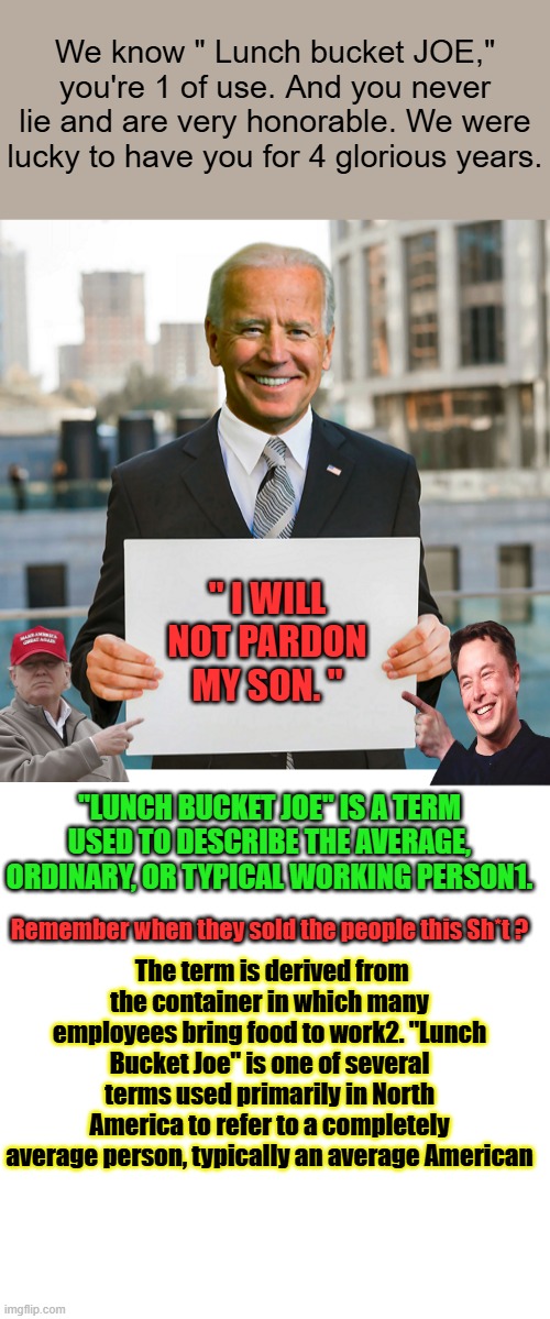 THE Cure for TDS has been found All TDS victums should report for the series of  7 shots.Step right up Who's first. | We know " Lunch bucket JOE," you're 1 of use. And you never lie and are very honorable. We were lucky to have you for 4 glorious years. " I WILL NOT PARDON MY SON. "; "LUNCH BUCKET JOE" IS A TERM USED TO DESCRIBE THE AVERAGE, ORDINARY, OR TYPICAL WORKING PERSON1. The term is derived from the container in which many employees bring food to work2. "Lunch Bucket Joe" is one of several terms used primarily in North America to refer to a completely average person, typically an average American; Remember when they sold the people this Sh*t ? | image tagged in joe biden blank sign,memes,blank transparent square | made w/ Imgflip meme maker