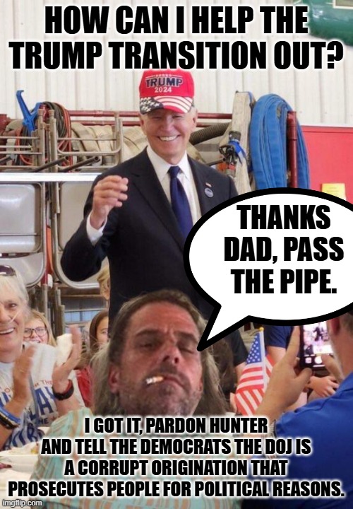 Biden in Trump hat | HOW CAN I HELP THE TRUMP TRANSITION OUT? THANKS DAD, PASS THE PIPE. I GOT IT, PARDON HUNTER AND TELL THE DEMOCRATS THE DOJ IS A CORRUPT ORIGINATION THAT PROSECUTES PEOPLE FOR POLITICAL REASONS. | image tagged in biden in trump hat | made w/ Imgflip meme maker