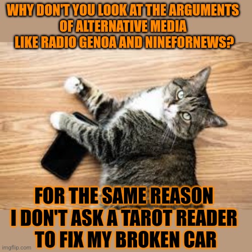 This #lolcat wonders why hoo-mens trust unreliable sources | WHY DON'T YOU LOOK AT THE ARGUMENTS 
OF ALTERNATIVE MEDIA 
LIKE RADIO GENOA AND NINEFORNEWS? FOR THE SAME REASON 
I DON'T ASK A TAROT READER 
TO FIX MY BROKEN CAR | image tagged in stupid people,alternative facts,lolcat,fake news | made w/ Imgflip meme maker