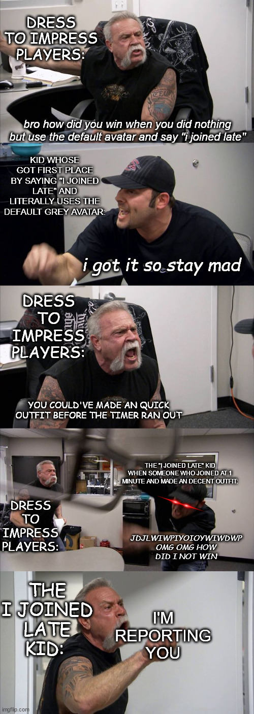 when that one kid joins late in dti | DRESS TO IMPRESS PLAYERS:; bro how did you win when you did nothing but use the default avatar and say "i joined late"; KID WHOSE GOT FIRST PLACE BY SAYING "I JOINED LATE" AND LITERALLY USES THE DEFAULT GREY AVATAR:; i got it so stay mad; DRESS TO IMPRESS PLAYERS:; YOU COULD'VE MADE AN QUICK OUTFIT BEFORE THE TIMER RAN OUT; THE "I JOINED LATE" KID WHEN SOMEONE WHO JOINED AT 1 MINUTE AND MADE AN DECENT OUTFIT:; DRESS TO IMPRESS PLAYERS:; JDJLWIWPIYOIOYWIWDWP OMG OMG HOW DID I NOT WIN; THE I JOINED LATE KID:; I'M REPORTING YOU | image tagged in memes,american chopper argument | made w/ Imgflip meme maker