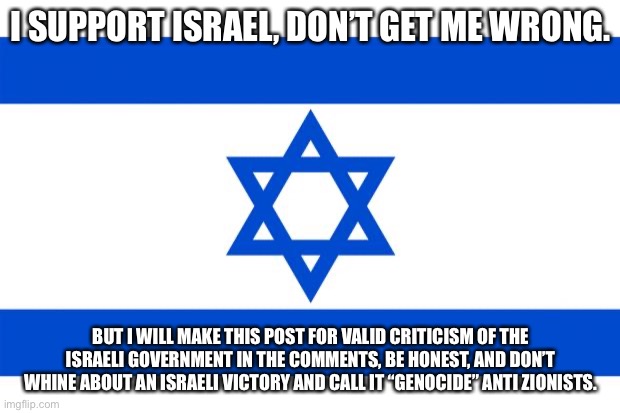 Please, just be honest. | I SUPPORT ISRAEL, DON’T GET ME WRONG. BUT I WILL MAKE THIS POST FOR VALID CRITICISM OF THE ISRAELI GOVERNMENT IN THE COMMENTS, BE HONEST, AND DON’T WHINE ABOUT AN ISRAELI VICTORY AND CALL IT “GENOCIDE” ANTI ZIONISTS. | image tagged in israel,criticism | made w/ Imgflip meme maker