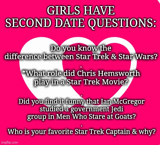 Women Have Tests, Too | GIRLS HAVE SECOND DATE QUESTIONS:; Do you know the difference between Star Trek & Star Wars?
.
*What role did Chris Hemsworth play in a Star Trek Movie? .
Did you find it funny that Ian McGregor studied a government Jedi group in Men Who Stare at Goats?
.
Who is your favorite Star Trek Captain & why? | image tagged in dating,star wars,jedi,leadership,interesting,sci-fi | made w/ Imgflip meme maker