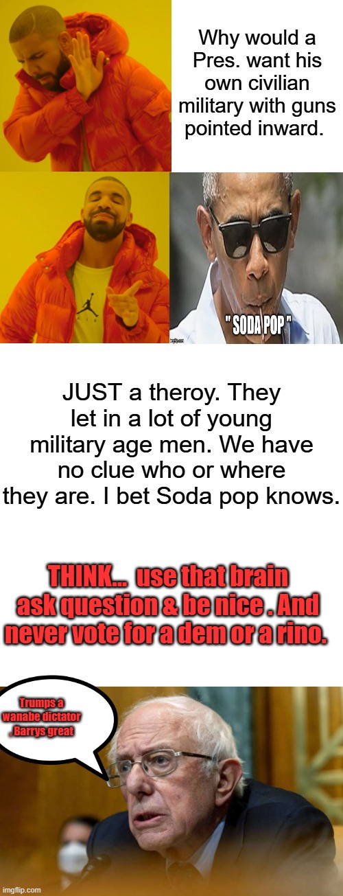 Why would a Pres. want his own civilian military with guns pointed inward. JUST a theroy. They let in a lot of young military age men. We have no clue who or where they are. I bet Soda pop knows. THINK...  use that brain ask question & be nice . And never vote for a dem or a rino. Trumps a wanabe dictator , Barrys great | image tagged in memes,drake hotline bling,blank transparent square | made w/ Imgflip meme maker