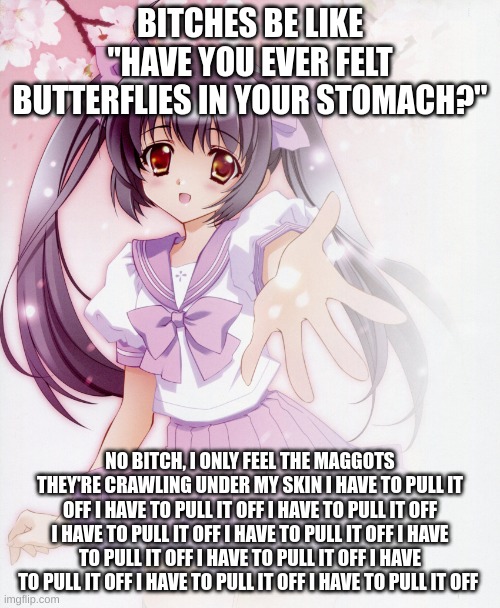 Let's take Ibuprofen together Anime Girl | BITCHES BE LIKE "HAVE YOU EVER FELT BUTTERFLIES IN YOUR STOMACH?"; NO BITCH, I ONLY FEEL THE MAGGOTS THEY'RE CRAWLING UNDER MY SKIN I HAVE TO PULL IT OFF I HAVE TO PULL IT OFF I HAVE TO PULL IT OFF I HAVE TO PULL IT OFF I HAVE TO PULL IT OFF I HAVE TO PULL IT OFF I HAVE TO PULL IT OFF I HAVE TO PULL IT OFF I HAVE TO PULL IT OFF I HAVE TO PULL IT OFF | image tagged in let's take ibuprofen together anime girl | made w/ Imgflip meme maker