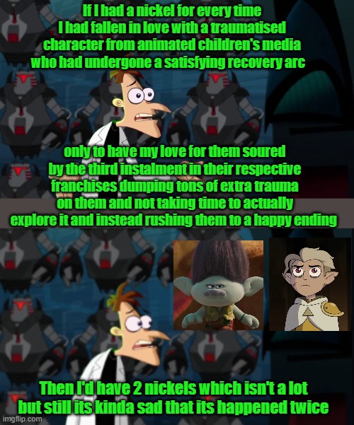 My disappointment over Trolls 3 and owl house season 3 meme. | If I had a nickel for every time I had fallen in love with a traumatised character from animated children's media who had undergone a satisfying recovery arc; only to have my love for them soured by the third instalment in their respective franchises dumping tons of extra trauma on them and not taking time to actually explore it and instead rushing them to a happy ending; Then I'd have 2 nickels which isn't a lot but still its kinda sad that its happened twice | image tagged in trolls memes,the owl house memes,toh memes | made w/ Imgflip meme maker