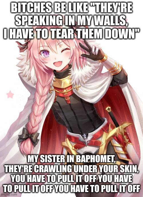 Like, you gotta get with the times | BITCHES BE LIKE "THEY'RE SPEAKING IN MY WALLS, I HAVE TO TEAR THEM DOWN"; MY SISTER IN BAPHOMET, THEY'RE CRAWLING UNDER YOUR SKIN, YOU HAVE TO PULL IT OFF YOU HAVE TO PULL IT OFF YOU HAVE TO PULL IT OFF | image tagged in astolfo | made w/ Imgflip meme maker