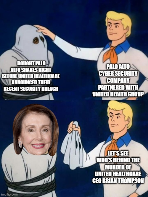 United Healthcare is currently in the Middle of a Federal Investigation with the U.S. Department of Justice | PALO ALTO CYBER SECURITY COMPANY PARTNERED WITH UNITED HEALTH GROUP; BOUGHT PALO ALTO SHARES RIGHT BEFORE UNITED HEALTHCARE ANNOUNCED THEIR RECENT SECURITY BREACH; LET'S SEE WHO'S BEHIND THE MURDER OF UNITED HEALTHCARE CEO BRIAN THOMPSON | image tagged in scooby doo mask reveal,california,democrats,nancy pelosi,murder,ceo | made w/ Imgflip meme maker