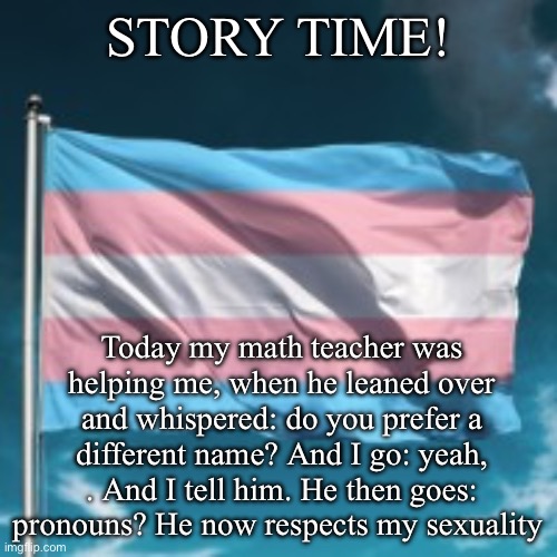 He is such a dad ? | STORY TIME! Today my math teacher was helping me, when he leaned over and whispered: do you prefer a different name? And I go: yeah,
. And I tell him. He then goes: pronouns? He now respects my sexuality | image tagged in trans flag | made w/ Imgflip meme maker