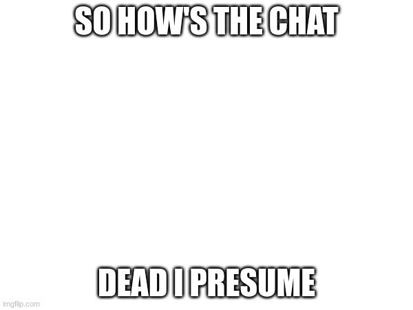 we all dead in the evenings fr | SO HOW'S THE CHAT; DEAD I PRESUME | image tagged in e | made w/ Imgflip meme maker