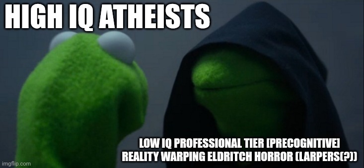 Evil Kermit Meme | HIGH IQ ATHEISTS; LOW IQ PROFESSIONAL TIER [PRECOGNITIVE] REALITY WARPING ELDRITCH HORROR (LARPERS(?)) | image tagged in memes,evil kermit | made w/ Imgflip meme maker