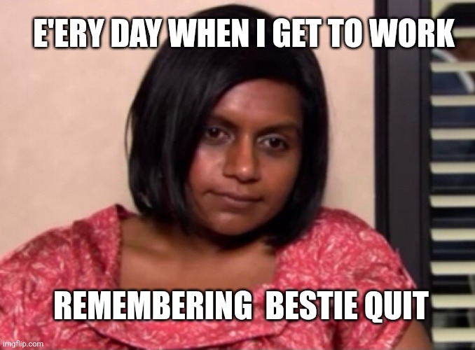 How it be | E'ERY DAY WHEN I GET TO WORK; REMEMBERING  BESTIE QUIT | made w/ Imgflip meme maker