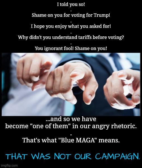 Blue MAGA Shame | I told you so!
.
Shame on you for voting for Trump!
.
I hope you enjoy what you asked for!
.
Why didn't you understand tariffs before voting?
.
You ignorant fool! Shame on you! ...and so we have become "one of them" in our angry rhetoric.
.
That's what "Blue MAGA" means. THAT WAS NOT OUR CAMPAIGN. | image tagged in shame,dnc,msnbc | made w/ Imgflip meme maker