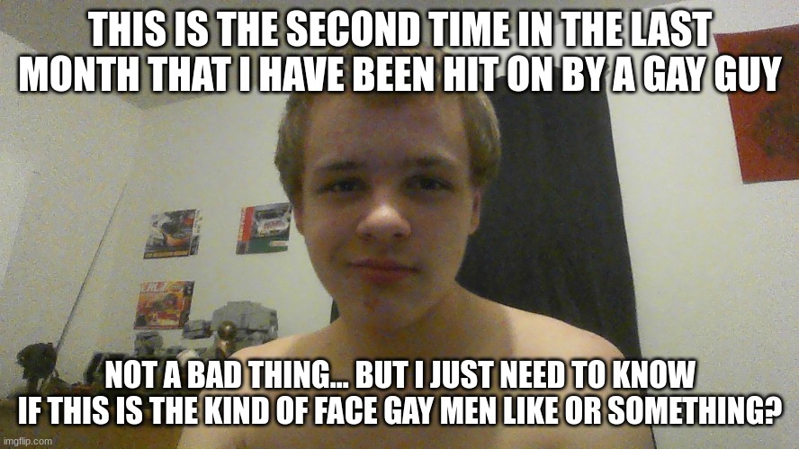 i'm only 14 by the way... just a warning for future posts | THIS IS THE SECOND TIME IN THE LAST MONTH THAT I HAVE BEEN HIT ON BY A GAY GUY; NOT A BAD THING... BUT I JUST NEED TO KNOW IF THIS IS THE KIND OF FACE GAY MEN LIKE OR SOMETHING? | made w/ Imgflip meme maker