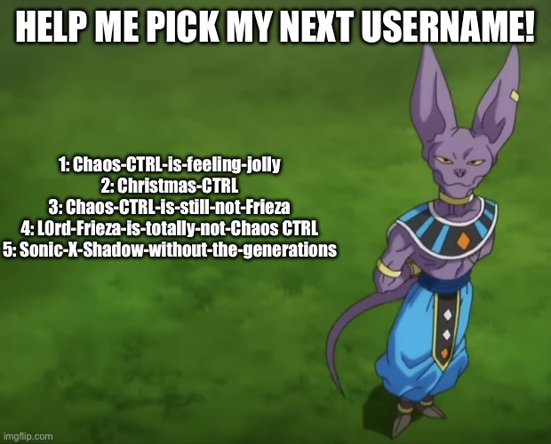 beerus the snack enjoyer | HELP ME PICK MY NEXT USERNAME! 1: Chaos-CTRL-is-feeling-jolly
2: Christmas-CTRL
3: Chaos-CTRL-is-still-not-Frieza
4: L0rd-Frieza-is-totally-not-Chaos CTRL
5: Sonic-X-Shadow-without-the-generations | image tagged in beerus | made w/ Imgflip meme maker