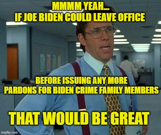 You Think It's Over?  It's Not Over | MMMM YEAH...
IF JOE BIDEN COULD LEAVE OFFICE; BEFORE ISSUING ANY MORE PARDONS FOR BIDEN CRIME FAMILY MEMBERS; THAT WOULD BE GREAT | image tagged in memes,that would be great,joe biden,pardon,hunter biden,biden crime family | made w/ Imgflip meme maker