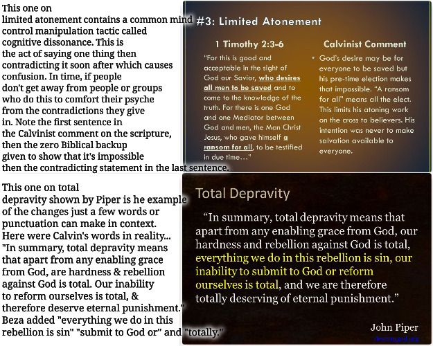 Cognitive Dissonance & Altered Text | This one on limited atonement contains a common mind control manipulation tactic called cognitive dissonance. This is the act of saying one thing then contradicting it soon after which causes confusion. In time, if people don't get away from people or groups who do this to comfort their psyche from the contradictions they give in. Note the first sentence in the Calvinist comment on the scripture, then the zero Biblical backup given to show that it's impossible then the contradicting statement in the last sentence. This one on total depravity shown by Piper is he example of the changes just a few words or punctuation can make in context. Here were Calvin's words in reality... "In summary, total depravity means that apart from any enabling grace from God, are hardness & rebellion against God is total. Our inability to reform ourselves is total, & therefore deserve eternal punishment." Beza added "everything we do in this rebellion is sin" "submit to God or" and "totally." | image tagged in calvinism,arminian,molinism,weasel language,cognitive dissonance mind manipulation,altered writings from calvin | made w/ Imgflip meme maker