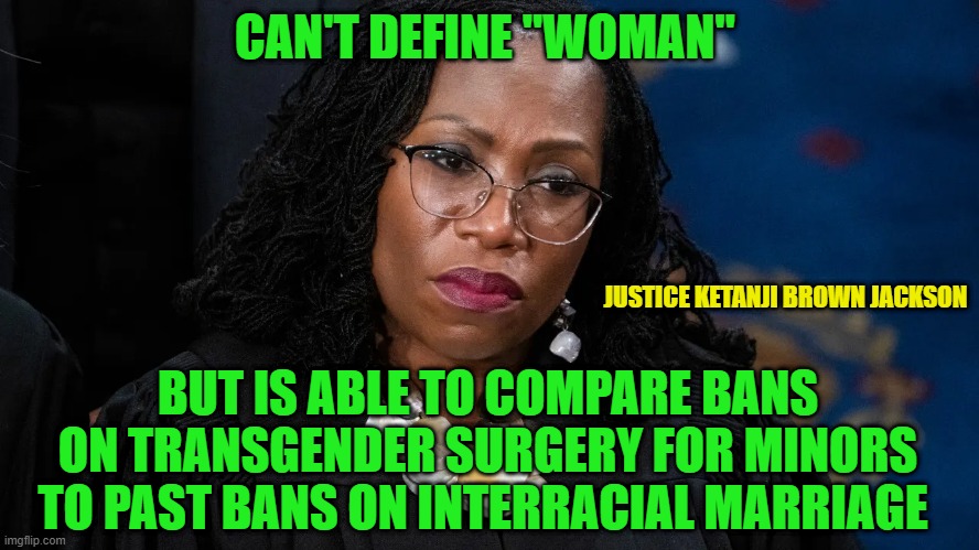 Seriously? | CAN'T DEFINE "WOMAN"; JUSTICE KETANJI BROWN JACKSON; BUT IS ABLE TO COMPARE BANS ON TRANSGENDER SURGERY FOR MINORS TO PAST BANS ON INTERRACIAL MARRIAGE | image tagged in transgender,supreme court | made w/ Imgflip meme maker