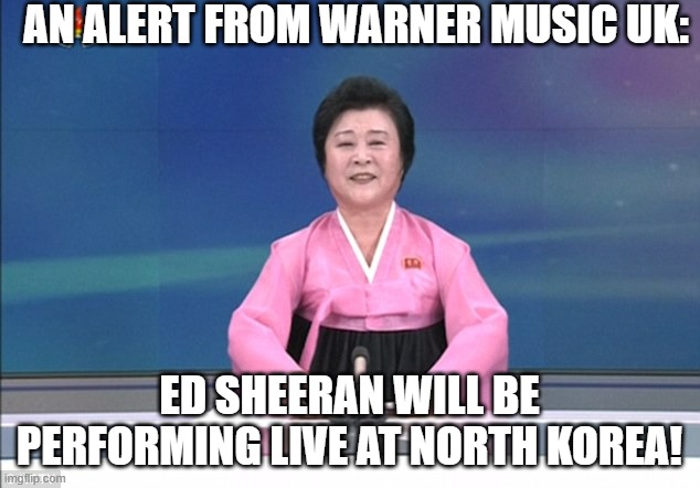 TOUR ALERT: Ed Sheeran to perform at PYONGYANG! | AN ALERT FROM WARNER MUSIC UK:; ED SHEERAN WILL BE PERFORMING LIVE AT NORTH KOREA! | image tagged in north korean anchorwoman | made w/ Imgflip meme maker