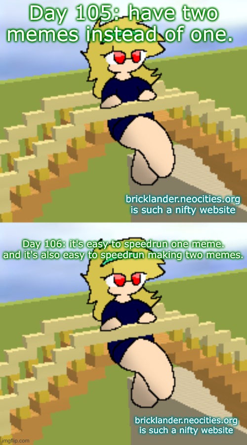 Days 105 & 106: have two memes instead of one. | Day 105: have two memes instead of one. bricklander.neocities.org is such a nifty website; Day 106: it's easy to speedrun one meme. and it's also easy to speedrun making two memes. bricklander.neocities.org is such a nifty website | image tagged in nice,stuff | made w/ Imgflip meme maker